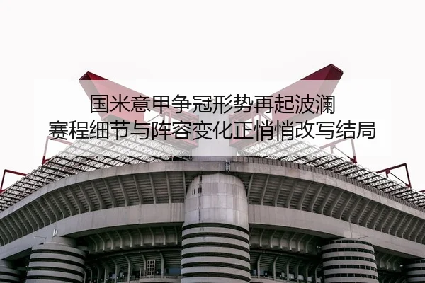 国米意甲争冠形势再起波澜 赛程细节与阵容变化正悄悄改写结局
