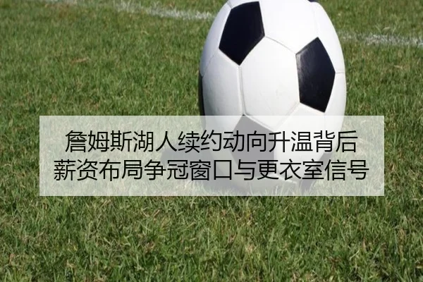 詹姆斯湖人续约动向升温背后 薪资布局争冠窗口与更衣室信号（kaiyun）